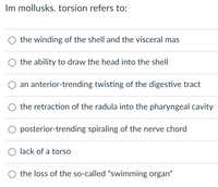 In mollusks, torsion refers to:

- the winding of the shell and the visceral mass
- the ability to draw the head into the shell
- an anterior-trending twisting of the digestive tract
- the retraction of the radula into the pharyngeal cavity
- posterior-trending spiraling of the nerve cord
- lack of a torso
- the loss of the so-called "swimming organ"

This list outlines various concepts related to the term "torsion" in mollusks, a process of significant biological and anatomical changes.