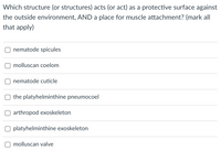 **Question:**

Which structure (or structures) acts (or act) as a protective surface against the outside environment, *and* a place for muscle attachment? (Mark all that apply)

**Options:**

- [ ] Nematode spicules
- [ ] Molluscan coelom
- [ ] Nematode cuticle
- [ ] The platyhelminthe pneumoceol
- [ ] Arthropod exoskeleton
- [ ] Platyhelminthe exoskeleton
- [ ] Molluscan valve