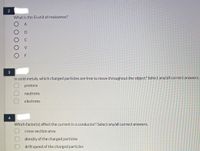 2
What is the SI unit of resistance?
A
Ω
V
F
In solid metals, which charged particles are free to move throughout the object? Select any/all correct answers.
protons
neutrons
electrons
4
Which factor(s) affect the current in a conductor? Select any/all correct answers.
cross-section area
density of the charged particles
drift speed of the charged partiçles
