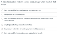 **A closed circulatory system becomes an advantage when: (mark all that apply)**

- □ there is a need for increased oxygen supply to muscles
- □ ever gills are no longer needed
- □ there is a need for decreased excretion of nitrogenous waste products or carbon dioxide
- □ adopting a sedentary or sessile life history
- □ the pressure within the circulatory system must be decreased
- □ there is a need for increased oxygen supply to nerve cells