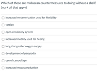 **Molluscan Countermeasures for Shell-Less Living**

In adapting to a life without a protective shell, mollusks have developed a range of countermeasures. Below is a checklist of potential adaptations that mollusks may employ. Please select all that apply:

- □ Increased metamerization used for flexibility
- □ Torsion
- □ Open circulatory system
- □ Increased motility used for fleeing
- □ Lungs for greater oxygen supply
- □ Development of parapodia
- □ Use of camouflage
- □ Increased mucus production

These adaptations may enhance their survival and functionality in various environments.