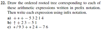 22. Draw the ordered rooted tree corresponding to each of
these arithmetic expressions written in prefix notation.
Then write each expression using infix notation.
a) +*+-53214
b) ↑ + 2 3 −51
c)
*/93+*24-76