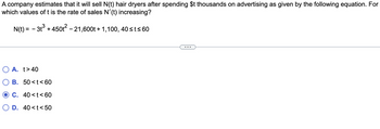 A company estimates that it will sell N(t) hair dryers after spending $t thousands on advertising as given by the following equation. For
which values of t is the rate of sales N'(t) increasing?
N(t) = -3t³ + 450t² - 21,600t+1,100, 40 ≤t≤60
A. t>40
B. 50<t<60
OC. 40<t<60
O D. 40<t<50