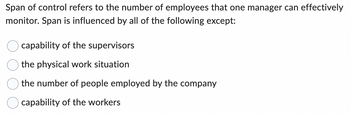 Span of control refers to the number of employees that one manager can effectively
monitor. Span is influenced by all of the following except:
capability of the supervisors
the physical work situation
the number of people employed by the company
capability of the workers