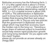 Byblostan economy has the following facts: 1.
k = 1.5 y (the capital stock is about 1.5 times
one year's GDP) 2. d k = 0.15 y (about 15% of
GDP is used to replace depreciating capital) 3.
MPK 'k = 0.2 y (capital income is about 20%
of GDP) a. The administrators in Byblostan
want to know how far their economy from the
Golden Rule knowing that their real output
growth rate is 4%. b. Discuss only two policies
that the government in Byblostan should
adopt which may lead their economy reach
the Golden rule in the long run. “Devoting a
larger share of national output to investment
would help restore rapid production growth
and rising living standards" Do you agree with
this claim? Explain
please do not provide an answer already on
chegg Q&A
%3|
