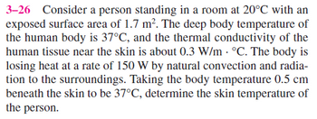 3-26 Consider a person standing in a room at 20°C with an
exposed surface area of 1.7 m². The deep body temperature of
the human body is 37°C, and the thermal conductivity of the
human tissue near the skin is about 0.3 W/m · °C. The body is
losing heat at a rate of 150 W by natural convection and radia-
tion to the surroundings. Taking the body temperature 0.5 cm
beneath the skin to be 37°C, determine the skin temperature of
the person.