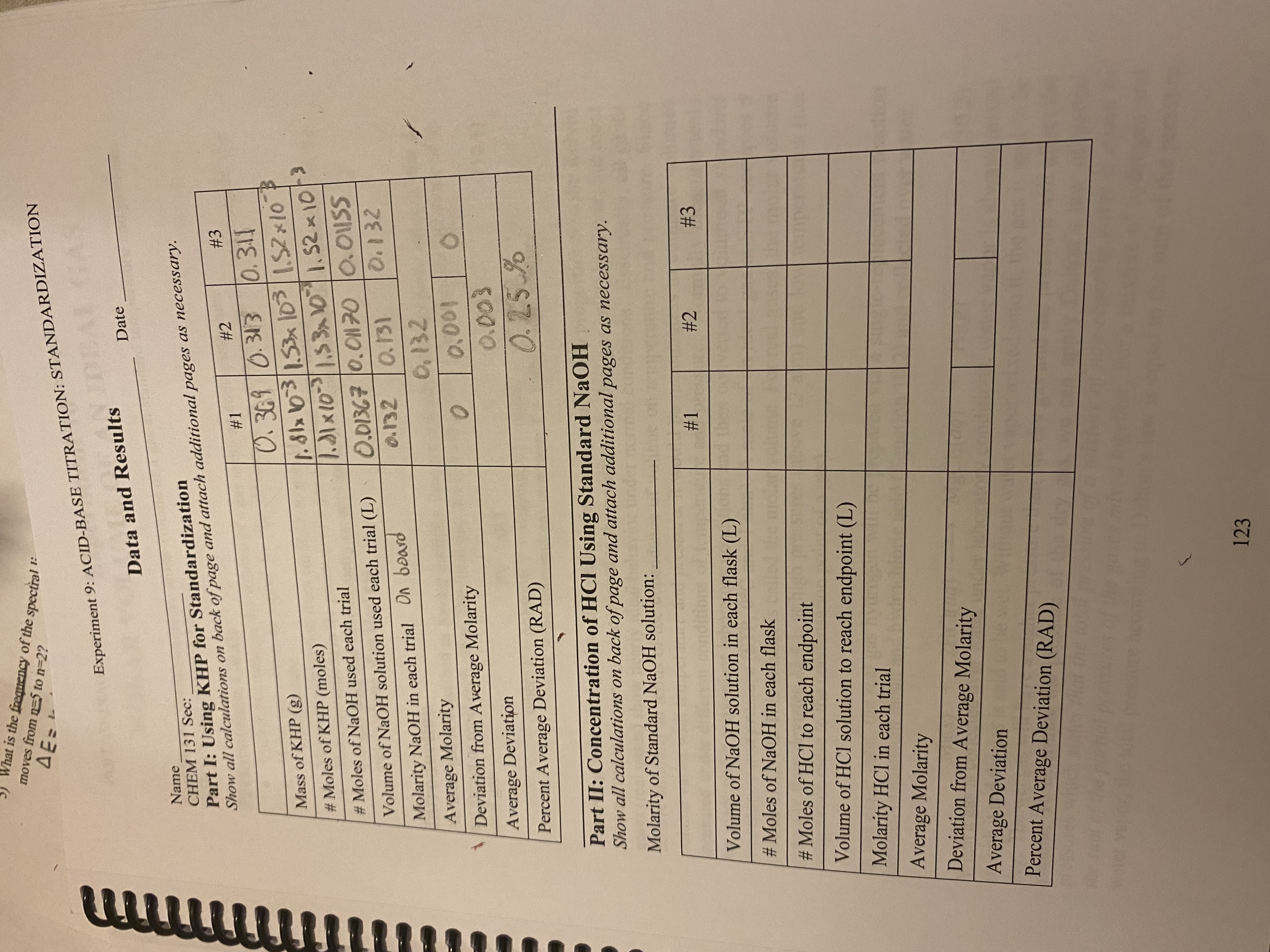 1:
Experiment 9: ACID-BASE TITRATION: STANDARDIZATION
What is the frequency of the spectral
moves from n=5 to n=2?
ΔΕΞ
Data and Results
Date
Name
CHEM 131 Sec:
Part I: Using KHP for Standardization
Show all calculations on back of page and attach additional pages as necessary.
#2
#3
#1
0.369 0.313
0.311
Mass of KHP (g)
1.81x 103 / 1.53 x 10³
1.52 x 10
#Moles of KHP (moles)
1.31 × 10³ | 1.53x10 | 1.52 × 10/³
#Moles of NaOH used each trial
0.01367 0.01170
0.01SS
Volume of NaOH solution used each trial (L)
0.132
0.132 0.131
Molarity NaOH in each trial On board
0.132
Average Molarity
Deviation from Average Molarity
0
0.001
Average Deviation
0.003
0.25%
Percent Average Deviation (RAD)
Part II: Concentration of HCI Using Standard NaOH
Show all calculations on back of page and attach additional pages as necessary.
Molarity of Standard NaOH solution:
#1
#2
#3
Volume of NaOH solution in each flask (L)
#Moles of NaOH in each flask
#Moles of HCl to reach endpoint
Volume of HCl solution to reach endpoint (L)
Molarity HCl in each trial
Average Molarity
Deviation from Average Molarity
Average Deviation
Percent Average Deviation (RAD)
(
123