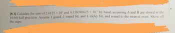 X
[8.1] Calculate the sum of 2.6125 x 10¹ and 4.150390625 × 10¹ by hand, assuming A and B are stored in the
16-bit half precision. Assume 1 guard, 1 round bit, and I sticky bit, and round to the nearest even. Show all
the steps.