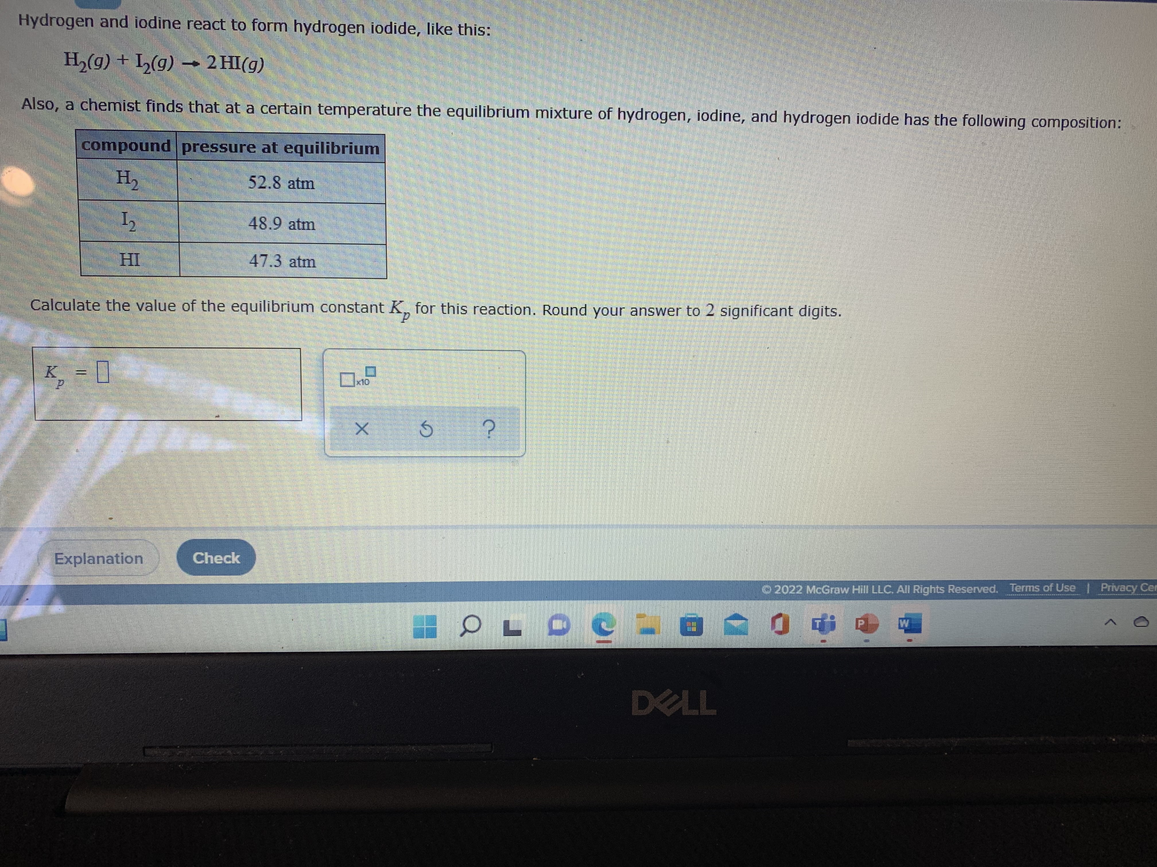 Hydrogen and iodine react to form hydrogen iodide, like this:
H,(g) + L(g) –→ 2 HI(g)
Also, a chemist finds that at a certain temperature the equilibrium mixture of hydrogen, iodine, and hydrogen iodide has the following composition:
compound pressure at equilibrium
H2
52.8 atm
48.9 atm
HI
47.3 atm
Calculate the value of the equilibrium constant K, for this reaction. Round your answer to 2 significant digits.
K = [
x10
Explanation
Check
O 2022 McGraw Hill LLC. All Rights Reserved. Terms of Use | Privacy Cer
DELL
