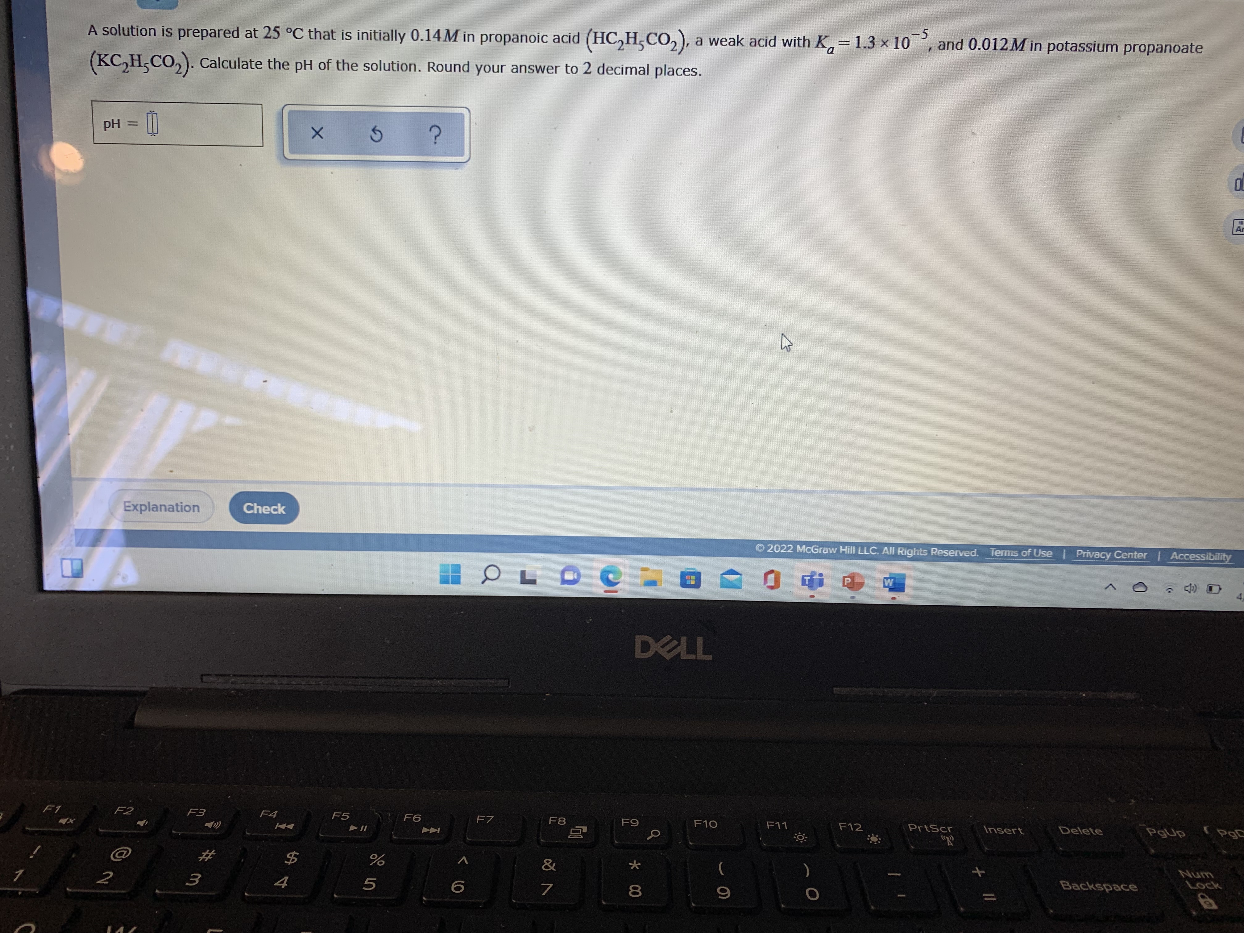 A solution is prepared at 25 °C that is initially 0.14M in propanoic acid (HC,H,CO,), a weak acid with K,
1.3 x 10, and 0.012M in potassium propanoate
-5
=
(KC, H,CO,). Calculate the pH of the solution. Round your answer to 2 decimal places.
pH
Explanation
Check
2022 McGraw Hill LLC. All Rights Reserved. Terms of Use | Privacy Center | Accessibility
W
DELL
F1
F2
F3
F4
F5
F6
F7
F8
F9
F10
F11
F12
PrtScr
Insert
Delete
PgUp
"R
$4
&
大
4
7
Backspace
Lock
* 00
3.
