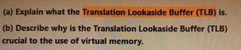 (a) Explain what the Translation Lookaside Buffer (TLB) is.
(b) Describe why is the Translation Lookaside Buffer (TLB)
crucial to the use of virtual memory.