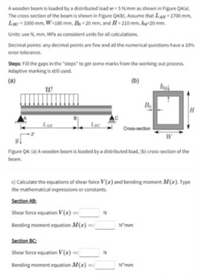 A wooden beam is loaded by a distributed load =5 N/mm as shown in Figure Q4(a).
The cross-section of the beam is shown in Figure Q4(b). Assume that LAB=1700 mm,
Lc 3300 mm, W=180 mm, B= 20 mm, and H= 210 mm, ha=20 mm.
Units: use N, mm, MPa as consistent units for all calculations.
Decimal points: any decimal points are fine and all the numerical questions have a 10%
error tolerance.
Steps: Fill the gaps in the "steps" to get some marks from the working out process.
Adaptive marking is still used.
(a)
(b)
w
hol
Bo
LAB
Cross-section
Figure Q4: (a) A wooden beam is loaded by a distributed load, (b) cross-section of the
beam.
C) Calculate the equations of shear force V(z) and bending moment M(z). Type
the mathematical expressions or constants.
Section AB:
Shear force equation V(z) = |
Bending moment equation M(z) =:
N'mm
Section BC:
Shear force equation V (z) =
N
Bending moment equation M(z) =:
N*mm
