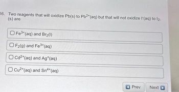 6. Two reagents that will oxidize Pb(s) to Pb²+ (aq) but that will not oxidize (aq) to 1₂-
(s) are
O Fe3+ (aq) and Br₂(1)
OF2(g) and Fe³+ (aq)
OCd²+ (aq) and Ag*(aq)
O Cu²+ (aq) and Sn4+ (aq)
Prev
Next D