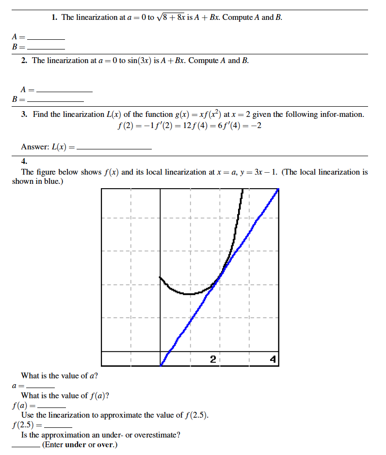 1. The linearization at a = 0 to v8+ &x is A + Bx. Compute A and B.
%3D
A =
2. The linearization at a = 0 to sin(3x) is A + Bx. Compute A and B.
A =
B
3. Find the linearization L(x) of the function g(x) =xf(x²) at x = 2 given the following infor-mation.
f (2) = -1f'(2) = 12f (4) = 6 f'(4) = -2
Answer: L(x) =.
4.
The figure below shows f(x) and its local linearization at x = a, y = 3x – 1. (The local linearization is
shown in blue.)
What is the value of a?
a =
What is the value of f(a)?
f(a) =-
Use the linearization to approximate the value of f(2.5).
f(2.5) =
Is the approximation an under- or overestimate?
(Enter under or over.)
