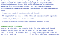 For this assignment you need to write a parallel program in C++ using OpenMP for vector
addition. Assume A, B, C are three vectors of equal length. The program will add the
corresponding elements of vectors A and B and will store the sum in the corresponding
elements in vector C (in other words C[i] = A[i] + B[i]). Every thread should execute
approximately equal number of loop iterations. The only OpenMP directive you are allowed to
use is:
#pragma omp parallel num threads (no of threads)
The program should take n and the number of threads to use as command line arguments:
. /parallel vector addition <n> <threads>
Where n is the length of the vectors and threads is the number of threads to be created.
Pseudocode for Assignment
// starting index for the individual thread
mystart+n/p; // ending index for the individual thread
mystart; i < myend; i++) // each thread computes local sum
// and later all local sums combined
mystart
myid*n/p;
myend
for (i
=
do vector addition
