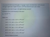 A current of 5.00 A runs through a 12-gauge copper wire (diameter 2.05 mm) and
through a light bulb. Copper has 8.5 x 1028 free electrons per cubic meter.
(a) What is the total charge in the light bulb per second?
(b) What is the current density in the wire?
qe = 1.6x10-19 C
Select one:
(a) Q = 0.2 C, (b) J = 0.01 x 10° A/m?
(a) Q = 12 C, (b) J = 23.4 x 106 A/m
(a) Q = 5.0 C, (b) J = 121 x 106 A/m²
(a) Q = 10 C, (b) J = 121 x 10 A/m?
(a) Q = 8.0 C, (b) J = 1.51 x 10° A/m²
(a) Q = 5.0 C, (b) = 1.51 x 10° A/m?
None of these is correct
