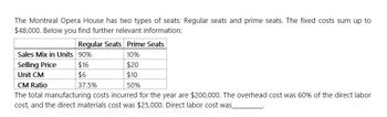 The Montreal Opera House has two types of seats: Regular seats and prime seats. The fixed costs sum up to
$48,000. Below you find further relevant information:
Regular Seats Prime Seats
Sales Mix in Units 90%
10%
Selling Price
Unit CM
CM Ratio
$16
$6
37.5%
$20
$10
50%
The total manufacturing costs incurred for the year are $200,000. The overhead cost was 60% of the direct labor
cost, and the direct materials cost was $25,000. Direct labor cost was