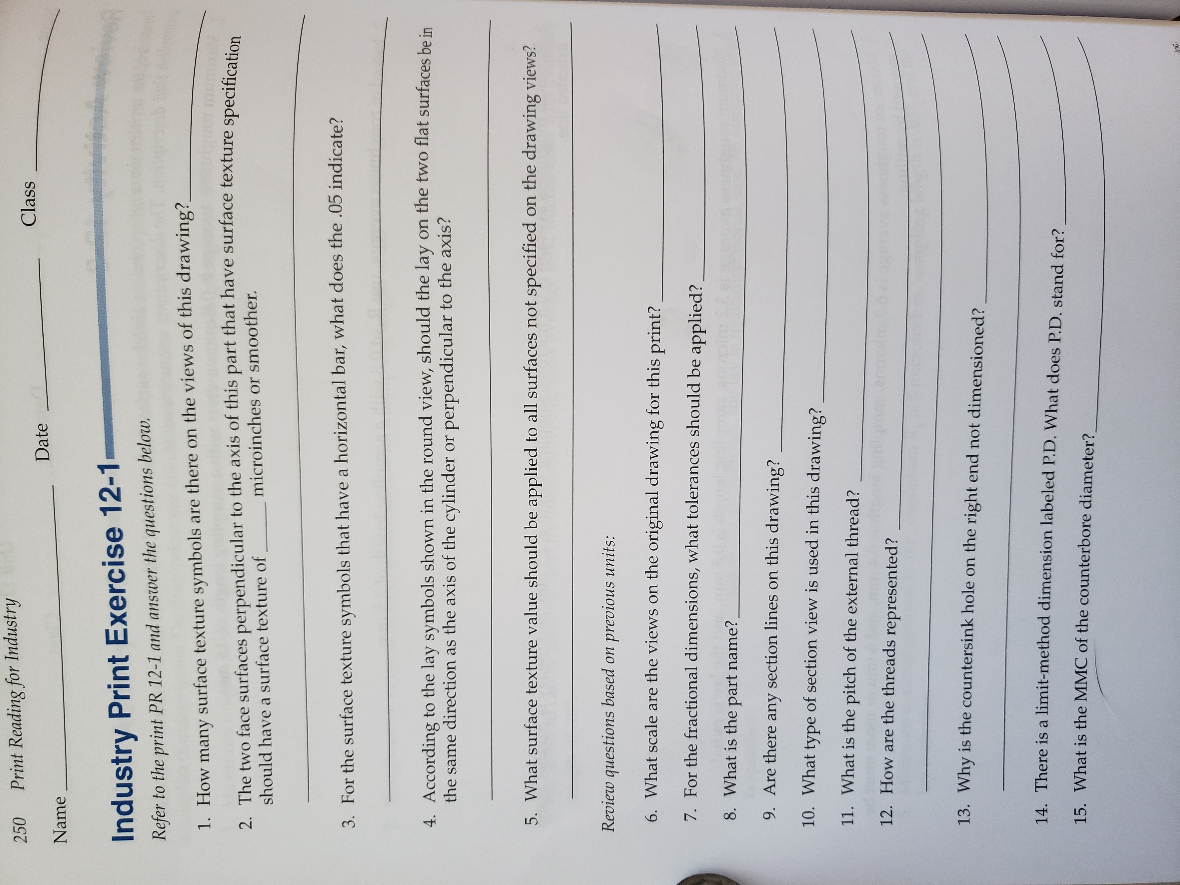 Print Reading for Industry
250
Class
Date
Name
Industry Print Exercise 12-1
Refer to the print PR 12-1 and answer the questions below.
1. How many surface texture symbols are there on the views of this drawing?
2. The two face surfaces perpendicular to the axis of this part that have surface texture specification
microinches or smoother.
should have a surface texture of
3. For the surface texture symbols that have a horizontal bar, what does the .05 indicate?
on the two flat surfaces be in
4. According to the lay symbols shown in the round view, should the lay
the same direction as the axis of the cylinder or perpendicular to the axis?
5. What surface texture value should be applied to all surfaces not specified on the drawing views?
Review questions based on previous units:
6. What scale are the views on the original drawing for this print?
7. For the fractional dimensions, what tolerances should be applied?
8. What is the part name?
9. Are there any section lines on this drawing?
10. What type of section view is used in this drawing?
11. What is the pitch of the external thread?
12. How are the threads represented?
13. Why is the countersink hole on the right end not dimensioned?
14. There is a limit-method dimension labeled P.D. What does P.D. stand for?
15. What is the MMC of the counterbore diameter?
Inc.
