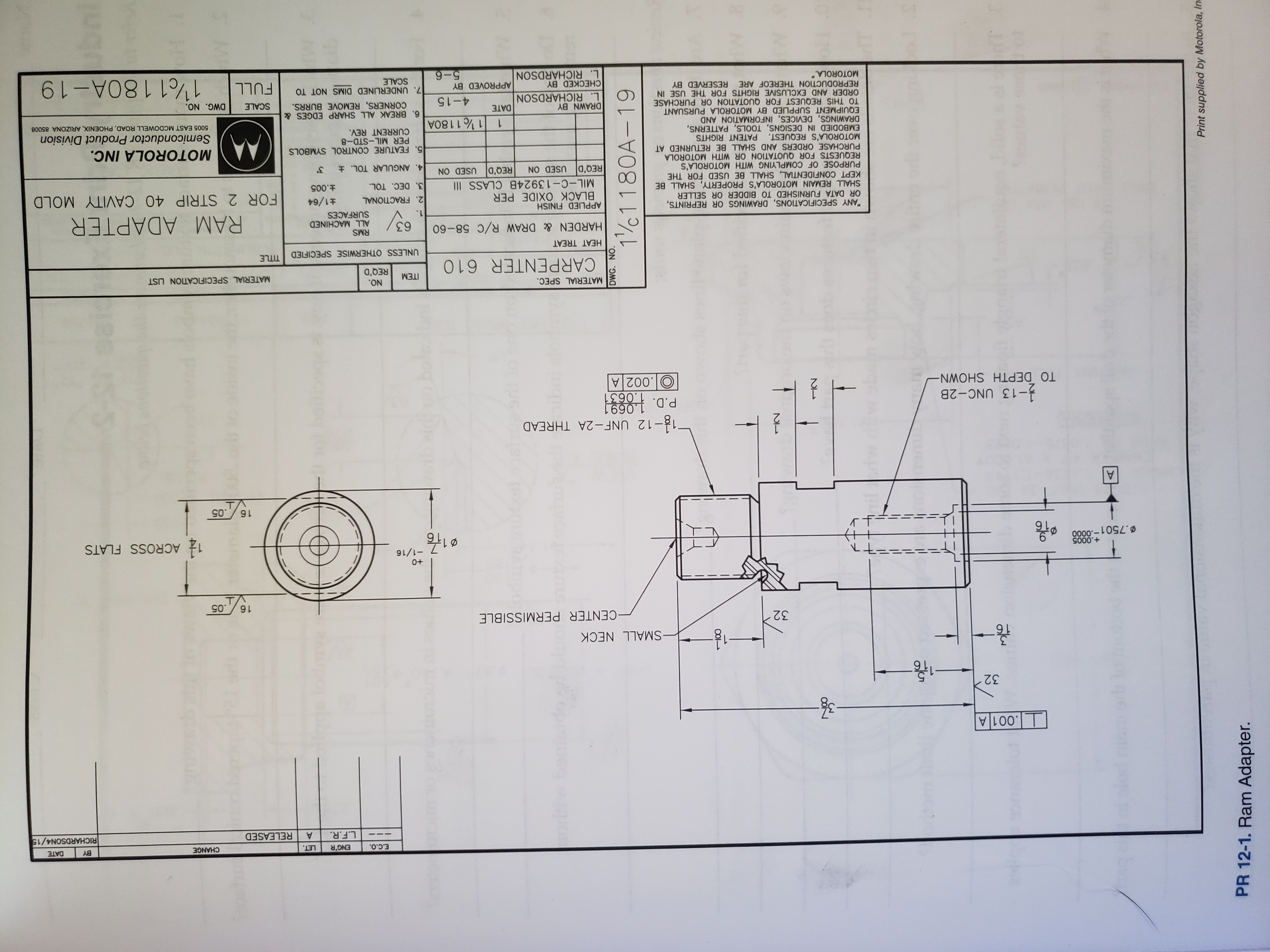 DWG. NO.
11180A-19
1100
12
oe & al ectT
Print supplied by Motorola, In
PR 12-1. Ram Adapter.
E.C.O.
ENG'R
LET.
CHANGE
BY
DATE
L.F.R.
RELEASED
RICHARDSON4/15
.001 A
32
3
16
-SMALL NECK
32
-CENTER PERMISSIBLE
.05
T
0+
-1/16
+.0005
D.7501-0000
1:
116
ACROSS FLATS
+
왕이
16.05
A
12-12 UNF-2A THREAD
P.D. 1.0691
1.0631
-13 UNC-2B
TO DEPTH SHOWN -
O.002 A
MATERIAL SPEC.
NO.
ITEM
MATERIAL SPECIFICATION LIST
REQ'D
CARPENTER 610
UNLESS OTHERWISE SPECIFIED TITLE
HEAT TREAT
RMS
ALL MACHINED
SURFACES
HARDEN& DRAW R/C 58-60
63
RAM ADAPTER
1.
"ANY SPECIFICATIONS, DRAWINGS OR REPRINTS,
OR DATA FURNISHED TO BIDDER OR SELLER
SHALL REMAIN MOTOROLA'S PROPERTY, SHALL BE
KEPT CONFIDENTIAL, SHALL BE USED FOR THE
PURPOSE OF COMPLYING WITH MOTOROLA'S
REQUESTS FOR QUOTATION OR WITH MOTOROLA
PURCHASE ORDERS AND SHALL BE RETURNED AT
MOTOROLA'S REQUEST. PATENT RIGHTS
EMBODIED IN DESIGNS, TOOLS, PATTERNS,
DRAWINGS, DEVICES, INFORMATION AND
EQUIPMENT SUPPLIED BY MOTOROLA PURSUANT
TO THIS REQUEST FOR QUOTATION OR PURCHASE
ORDER AND EXCLUSIVE RIGHTS FOR THE USE IN
REPRODUCTION THEREOF ARE RESERVED BY
MOTOROLA."
APPLIED FINISH
BLACK OXIDE PER
2. FRACTIONAL
3. DEC. TOL
1/64
FOR 2 STRIP 40 CAVITY MOLD
MIL-C-13924B CLASS II
t.005
REQ'D USED ON
REQ'D USED ON
4. ANGULAR TOL. t
MOTOROLA INC.
5. FEATURE CONTROL SYMBOLS
PER MIL-STD-8
CURRENT REV.
Semiconductor Product Division
1 / 1 180A
5005 EAST MCDOWELL ROAD, PHOENIX, ARIZONA 85008
DRAWN BY
L. RICHARDSON
6. BREAK ALL SHARP EDGES &
CORNERS, REMOVE BURRS.
DATE
4-15
SCALE
DWG. NO.
7. UNDERLINED DIMS NOT TO
SCALE
1/01 180A-19
CHECKED BY
APPROVED BY
FULL
L. RICHARDSON
9-9
