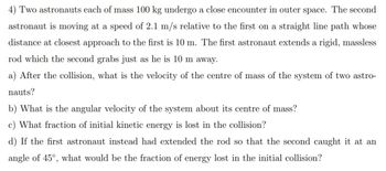 4) Two astronauts each of mass 100 kg undergo a close encounter in outer space. The second
astronaut is moving at a speed of 2.1 m/s relative to the first on a straight line path whose
distance at closest approach to the first is 10 m. The first astronaut extends a rigid, massless
rod which the second grabs just as he is 10 m away.
a) After the collision, what is the velocity of the centre of mass of the system of two astro-
nauts?
b) What is the angular velocity of the system about its centre of mass?
c) What fraction of initial kinetic energy is lost in the collision?
d) If the first astronaut instead had extended the rod so that the second caught
angle of 45°, what would be the fraction of energy lost in the initial collision?
at an