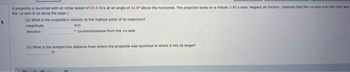 A projectile is launched with an initial speed of 43.0 m/s at an angle of 32.0 above the horizontal. The projectile lands on a hillside 3.95 s later Neglect air friction (Assume that the
the +-axis is up along the page)
(a) What is the projectle's velocity at the highest point of its trajectory?
magnitude
m/s
direction
counterdockwise
from the x-axis
(b) What is the straight-line distance from where the projectile was launched to where it hits its target?
to the right and