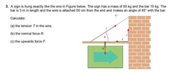 3. A sign is hung exactly like the one in Figure below. The sign has a mass of 50 kg and the bar 10 kg. The
bar is 3 m in length and the wire is attached 50 cm from the end and makes an angle of 45° with the bar.
Calculate:
(a) the tension T in the wire.
(b) the normal force R.
(c) the upwards force F.