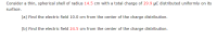 ---

### Problem Statement: Electric Field Calculation

Consider a thin, spherical shell of radius \( 14.5 \) cm with a total charge of \( 29.9 \) μC distributed uniformly on its surface.

#### (a) Find the electric field 10.0 cm from the center of the charge distribution.

#### (b) Find the electric field 24.5 cm from the center of the charge distribution.

---

### Explanation

To solve these problems, we will apply Gauss's Law, which relates the electric field to the charge enclosed by a Gaussian surface. The electric field \( E \) due to a spherical charge distribution can be calculated differently depending on whether the point of interest is inside or outside the spherical shell:

1. **Inside the Spherical Shell ( \( r < R \) )**:
   - For any point inside a uniformly charged spherical shell, the electric field is zero because the charges on the shell produce a net zero electric field inside.

2. **Outside the Spherical Shell ( \( r \geq R \) )**:
   - The electric field due to a spherical shell of charge is as if all the charge were concentrated at the center of the shell. Thus, it can be calculated using Coulomb's Law:
     \[
     E = \frac{1}{4\pi \epsilon_0} \frac{Q}{r^2}
     \]
     where \( \epsilon_0 \) is the permittivity of free space, \( Q \) is the total charge, and \( r \) is the distance from the center of the sphere.

Let's solve the problems step-by-step.

### Solution

#### (a) Electric Field at 10.0 cm from the Center

Since \( 10.0 \) cm is less than the radius \( 14.5 \) cm (i.e., \( r < R \)), according to Gauss's Law, the electric field inside a spherical shell is zero.

\[
E_{\text{inside}} = 0
\]

Thus, the electric field 10.0 cm from the center of the charge distribution is:
\[
\boxed{0}
\]

#### (b) Electric Field at 24.5 cm from the Center

Since \( 24.5 \) cm is greater than the radius \( 14.5 \) cm (i.e., \( r \geq R \)), we