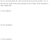 Let A = {1,2,3} and let R= {(1,1), (2, 2), (3, 3), (1, 2), (2, 1), (3, 2)} C A x A.
In each case, decide if the given statement is true or false. If the statement is
false, explain why.
(a) R is reflexive.
(b) R is symmetric.
(c) R is transitive.
