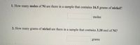 1. How many moles of Ni are there in a sample that contains 16.5 grams of nickel?
moles
2. How many grams of nickel are there in a sample that contains 3.20 mol of Ni?
grams
