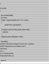 int main()
{
char number[2000];
FILE *fptr;
if ((fptr = fopen("datafile1.txt","r")) == NULL)
{
printf("Error! opening file");
// Program exits if the file pointer returns NULL.
return(1);
}
if (fgets(number,2000,fptr) != NULL)
fclose(fptr);
printf("\n File before sorting is \n\n %s \n\n", number);
printf("Frequencies are as follows:\n\n");
char temp;
int i, j;
int n= strlen(number);
freqCount(number, n);
return 0;
}
