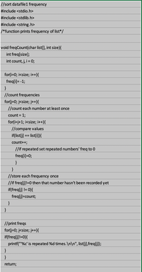 //sort datafile1 frequency
#include <stdio.h>
#include <stdlib.h>
#include <string.h>
/*function prints frequency of list*/
void freqCount(char list[], int size){
int freq[size];
int count, j, i = 0;
for(i=0; i<size; i++){
freq[i]= -1;
//count frequencies
for(j=0; j<size; j++){
//count each number at least once
count = 1;
for(i=j+1; i<size; i++){
//compare values
if(list[j] == list[i]){
count++;
//if repeated set repeated numbers' freq to 0
freq[i]=0;
}
}
//store each frequency once
//if freqlj]!=0 then that number hasn't been recorded yet
if(freqlj) != 0}{
freq[j]=count;
}
}
//print freqs
for(j=0; j<size; j++){
if(freqlj]!=0){
printf(""%c' is repeated %d times. \n\n", list[j],freq[j]);
return;
