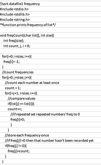 /sort datafile1 frequency
Hinclude <stdio.h>
#include <stdlib.h>
include <string.h>
*function prints frequency of list*/
void freqCount(char list[], int size){
int freq[size];
int count, j, i = 0;
for(i=0; i<size; i++){
freq[i)= -1;
//count frequencies
for(j=0; j<size; j++){
//count each number at least once
count = 1;
for(i=j+1; i<size; i++}{
//compare values
if(list[j] == list[i]}{
count++;
//if repeated set repeated numbers' freq to 0
freq[i]=0;
}
}
//store each frequency once
/if freq[j]!=0 then that number hasn't been recorded yet
if(freq[j] != 0}{
freqlj]=count;
}
}
