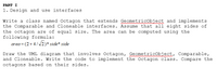 PART I
1. Design and use interfaces
Write a class named Octagon that extends GeometricObject and implements
the Comparable and Cloneable interfaces. Assume that all eight sides of
the octagon are of equal size. The area can be computed using the
following formula:
area = (2+4//2)* side* side
Draw the UML diagram that involves Octagon, Geometricobject, Comparable,
and Cloneable. Write the code to implement the Octagon class. Compare the
octagons based on their sides.
w
