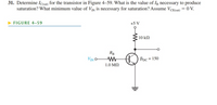 31. Determine Icsat) for the transistor in Figure 4–59. What is the value of Ig necessary to produce
saturation? What minimum value of VIN is necessary for saturation? Assume VCE(sat) = 0 V.
FIGURE 4-59
+5 V
10 kN
RB
VIN
BDC = 150
%3D
1.0 MN
