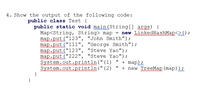 4. Show the output of the following code:
public class Test {
public static void main(String[] args) {
Map<String, String> map = new LinkedHashMap<>();
map.put("123", "John Smith");
map.put ("111", "George Smith");
map.put("123", "Steve Yao");
map.put("222", "Steve Yao");
System.out:println("(1)
System.out.println(" (2)
}
uutr
wtni
" + map);
+ new TreeMap (map)) ;
}
