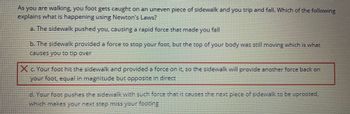 **Understanding Newton's Laws through Everyday Examples**

**Problem Statement:**
As you are walking, your foot gets caught on an uneven piece of sidewalk and you trip and fall. Which of the following explains what is happening using Newton's Laws?

**Possible Explanations:**
a. The sidewalk pushed you, causing a rapid force that made you fall

b. The sidewalk provided a force to stop your foot, but the top of your body was still moving which is what causes you to tip over

c. Your foot hit the sidewalk and provided a force on it, so the sidewalk will provide another force back on your foot, equal in magnitude but opposite in direction

d. Your foot pushes the sidewalk with such force that it causes the next piece of sidewalk to be uprooted, which makes your next step miss your footing

**Correct Explanation:**
c. Your foot hit the sidewalk and provided a force on it, so the sidewalk will provide another force back on your foot, equal in magnitude but opposite in direction

**Explanation:**
This is an application of Newton's Third Law of Motion, which states that for every action, there is an equal and opposite reaction. When your foot makes contact with the uneven sidewalk, it exerts a force on the sidewalk. According to Newton's Third Law, the sidewalk exerts an equal and opposite force on your foot. This reaction force is what causes you to trip and potentially fall. 

**Note:**
Incorrect options like (a) and (d) involve misunderstandings of force interactions, while (b) simplifies the scenario but misses the direct application of Newton's Third Law.