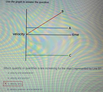 **Understanding Velocity-Time Graphs**

This educational section aims to explain how to interpret a velocity-time graph and apply this knowledge to determine changes in physical quantities.

### Graph Explanation

The provided graph is a velocity-time graph showcasing three different lines labeled A, B, and C. The x-axis represents time, and the y-axis represents velocity. Each line indicates the behavior of an object’s velocity over time.

- **Line A:** This line is horizontal, indicating a constant velocity over time.
- **Line B:** This line has a positive slope, indicating that the object's velocity is increasing over time.
- **Line C:** This line has a negative slope, indicating that the object's velocity is decreasing over time.

### Question and Analysis
**Question:**
Which quantity or quantities is/are increasing for the object represented by Line B?
- a. velocity and acceleration
- b. velocity and position
- c. velocity only
- d. velocity, position, and acceleration

**Answer:**
Option **c. velocity only** is correct, as marked with a red box around it.

### Explanation:

- **Velocity:** Line B shows an upward slope, which indicates that the velocity of the object is increasing over time.
- **Acceleration:** Since this line represents a uniform increase in velocity, the object has a constant acceleration. However, the question focuses on which quantities are increasing, and constant acceleration implies it is not increasing, just steady.
- **Position:** Position changes with velocity, but the graph does not provide direct information about the position itself.

Therefore, "velocity only" is the correct answer since the line indicates an increasing velocity over time without providing information sufficient to conclude the increase in other quantities like acceleration or position comprehensively.