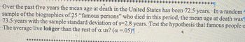 ********
*****
Over the past five years the mean age at death in the United States has been 72.5 years. In a random
sample of the biographies of 25 "famous persons" who died in this period, the mean age at death was
73.5 years with the sample standard deviation of s=2.8 years. Test the hypothesis that famous people o
The average live longer than the rest of a us? (a =.05)¶