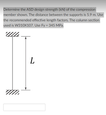 Determine the ASD design strength (kN) of the compression
member shown. The distance between the supports is 5.9 m. Use
the recommended effective length factors. The column section
used is W310X107. Use Fy = 345 MPa.
Ţ
71
L