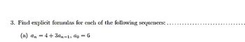 ### Problem Statement

**3. Find explicit formulas for each of the following sequences:**

**(a)** The sequence is defined by the relation \( a_n = 4 + 3a_{n-1} \), where the initial term \( a_0 = 6 \).

---

**Explanation:**

In this problem, you are asked to find an explicit formula for a sequence that is initially defined by a recurrence relation. 

- The recurrence relation \( a_n = 4 + 3a_{n-1} \) describes how each term in the sequence is generated based on the previous term.
- The initial term \( a_0 = 6 \) is given, which is necessary to start generating the sequence.

The task is to derive a formula that directly computes the \( n \)-th term \( a_n \) without relying on previous terms.