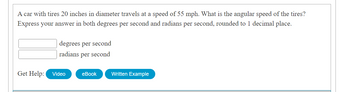 **Question:**  
A car with tires 20 inches in diameter travels at a speed of 55 mph. What is the angular speed of the tires? Express your answer in both degrees per second and radians per second, rounded to 1 decimal place.

**Answer Boxes:**  
- _______ degrees per second  
- _______ radians per second  

**Get Help Options:**  
- Video  
- eBook  
- Written Example  

(Note: There are no graphs or diagrams associated with this content.)