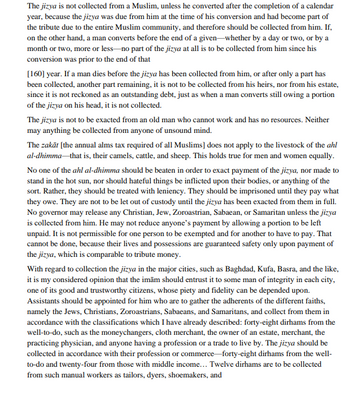 The jizya is not collected from a Muslim, unless he converted after the completion of a calendar
year, because the jizya was due from him at the time of his conversion and had become part of
the tribute due to the entire Muslim community, and therefore should be collected from him. If,
on the other hand, a man converts before the end of a given whether by a day or two, or by a
month or two, more or less-no part of the jizya at all is to be collected from him since his
conversion was prior to the end of that
[160] year. If a man dies before the jizya has been collected from him, or after only a part has
been collected, another part remaining, it is not to be collected from his heirs, nor from his estate,
since it is not reckoned as an outstanding debt, just as when a man converts still owing a portion
of the jizya on his head, it is not collected.
The jizya is not to be exacted from an old man who cannot work and has no resources. Neither
may anything be collected from anyone of unsound mind.
The zakāt [the annual alms tax required of all Muslims] does not apply to the livestock of the ahl
al-dhimma that is, their camels, cattle, and sheep. This holds true for men and women equally.
No one of the ahl al-dhimma should be beaten in order to exact payment of the jizya, nor made to
stand in the hot sun, nor should hateful things be inflicted upon their bodies, or anything of the
sort. Rather, they should be treated with leniency. They should be imprisoned until they pay what
they owe. They are not to be let out of custody until the jizya has been exacted from them in full.
No governor may release any Christian, Jew, Zoroastrian, Sabaean, or Samaritan unless the jizya
is collected from him. He may not reduce anyone's payment by allowing a portion to be left
unpaid. It is not permissible for one person to be exempted and for another to have to pay. That
cannot be done, because their lives and possessions are guaranteed safety only upon payment of
the jizya, which is comparable to tribute money.
With regard to collection the jizya in the major cities, such as Baghdad, Kufa, Basra, and the like,
it is my considered opinion that the imām should entrust it to some man of integrity in each city,
one of its good and trustworthy citizens, whose piety and fidelity can be depended upon.
Assistants should be appointed for him who are to gather the adherents of the different faiths,
namely the Jews, Christians, Zoroastrians, Sabaeans, and Samaritans, and collect from them in
accordance with the classifications which I have already described: forty-eight dirhams from the
well-to-do, such as the moneychangers, cloth merchant, the owner of an estate, merchant, the
practicing physician, and anyone having a profession or a trade to live by. The jizya should be
collected in accordance with their profession or commerce-forty-eight dirhams from the well-
to-do and twenty-four from those with middle income... Twelve dirhams are to be collected
from such manual workers as tailors, dyers, shoemakers, and