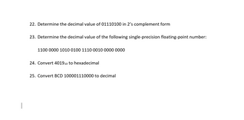 22. Determine the decimal value of 01110100 in 2's complement form
23. Determine the decimal value of the following single-precision floating-point number:
1100 0000 1010 0100 1110 0010 0000 0000
24. Convert 401910 to hexadecimal
25. Convert BCD 100001110000 to decimal