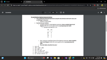 +
learn-us-east-1-prod-fleet01-xythos.content.blackboardcdn.com/blackboard.learn.xythos.prod/57fced8e8d3c5/124246958?X-Blackboard-S...
A Content
Bb 124246958
III
=
124246958
1 / 2
90% +
For each Boolean Algebraic Expression below:
•
•
First, simplify the following expressions using the rules (tricks) we derived in class such
as De Morgan's theorems.
о SHOW ALL YOUR STEPS!
Second, test your solution:
о
Using the question's initial algebraic expression, draw a symbolic logic circuit
diagram (AND, OR, Inverter gates) with an accompanying truth table:
"
Example truth table for: A + B
AB
out
00
0
01
1
10
1
11
1
о
Now, using your simplified solution of the algebraic expression, draw a symbolic
logic circuit diagram (AND, OR, Inverter gates) with an accompanying truth
table.
о The truth tables should be the same!
1. A(A+B)
2. ABC
ABC + ABC
3. AB ABC + A
4. AB + (A+B)C + AB
5. ABC (A+B+C) + ABCD
6. (B+BC)(B+BC)(B+ D)
Search
I
9
...
All Bookmarks
7:47 PM
9/29/2024
PRE