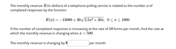 The monthly revenue R (in dollars) of a telephone polling service is related to the number a of
completed responses by the function
R(x) = -13000+30/2.5x² + 20x, 0 ≤x≤1000.
If the number of completed responses is increasing at the rate of 10 forms per month, find the rate at
which the monthly revenue is changing when x = 500.
The monthly revenue is changing by $
per month.