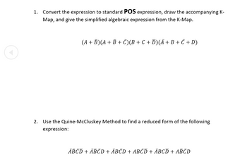 1. Convert the expression to standard POS expression, draw the accompanying K-
Map, and give the simplified algebraic expression from the K-Map.
(A + B)(A + B + C)(B + C + D)(Ã + B + C + D)
2.
Use the Quine-McCluskey Method to find a reduced form of the following
expression:
ABCD + ABCD + ĀBĒD + ABCD + ABCD + ABCD