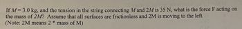 S grune ni aoins) art ai jadw..
If M = 3.0 kg, and the tension in the string connecting M and 2M is 35 N, what is the force F acting on
the mass of 2M? Assume that all surfaces are frictionless and 2M is moving to the left.
(Note: 2M means 2 * mass of M)