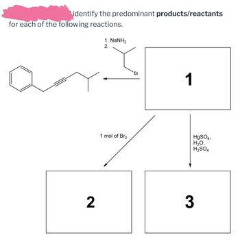 identify the predominant products/reactants
for each of the following reactions.
1. NaNH2
2.
1 mol of Br2
Br
1
2
3
HgSO4,
H₂O,
H2SO4