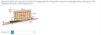 Determine the force Prequired to force the 13° wedge under the 82-kg uniform crate which rests against the small stop at A. The
cofficient of friction for all surfaces is 0.31.
1.8 m
6°
1.2 m
82 kg
A
13°
13°
Answer: P =
N
