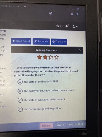 Courts Ruling in B
Song
ecent
yed
U.S.
7. In
here
ers,
on of
must
ent
THE
hools
Read Aloud
A
B
Ⓒ
D
✔ Annotate > Translate
Guiding Questions
What evidence will Warren consider in order to
determine if segregation deprives the plaintiffs of equal
protection under the law?
the state of the nation in 1868
the state of education in the present
the quality of education in Northern schools
the harms caused by integration
REFUSE
Sign out
May 16
00
10 X
4:00 US
<
÷
100e
